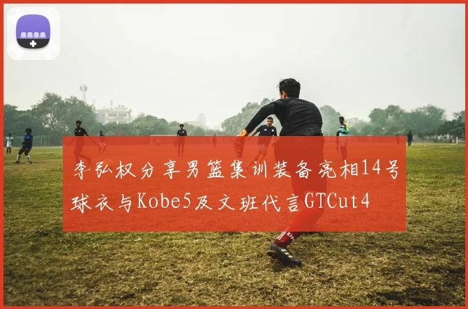 李弘权分享男篮集训装备亮相14号球衣与Kobe5及文班代言GTCut4