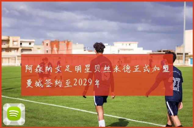 阿森纳女足明星贝丝米德正式加盟曼城签约至2029年