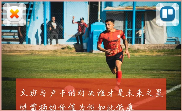 文班与卢卡的对决谁才是未来之星特雷杨的价值为何如此低廉