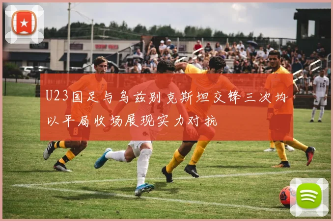U23国足与乌兹别克斯坦交锋三次均以平局收场展现实力对抗