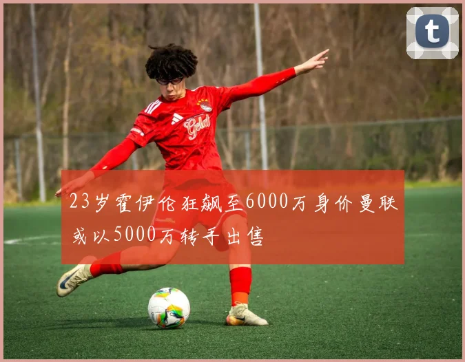 23岁霍伊伦狂飙至6000万身价曼联或以5000万转手出售