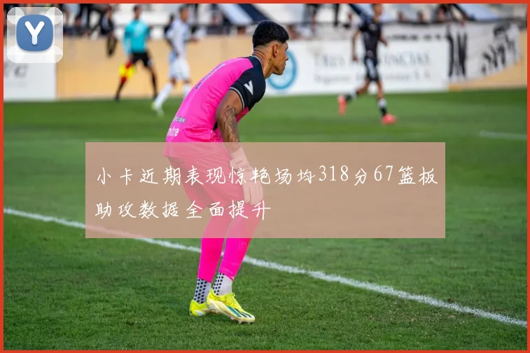 小卡近期表现惊艳场均318分67篮板助攻数据全面提升