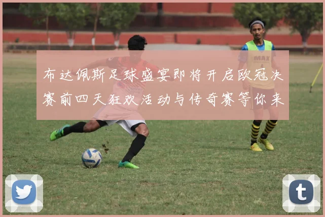 布达佩斯足球盛宴即将开启欧冠决赛前四天狂欢活动与传奇赛等你来参与