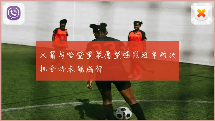 火箭与哈登重聚愿望强烈近年两次机会均未能成行