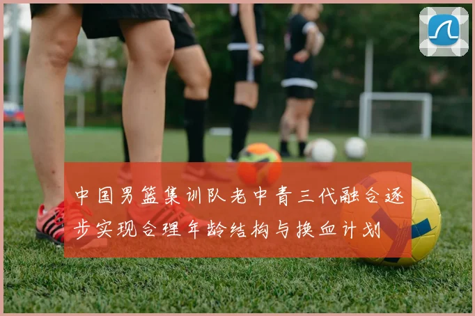 中国男篮集训队老中青三代融合逐步实现合理年龄结构与换血计划