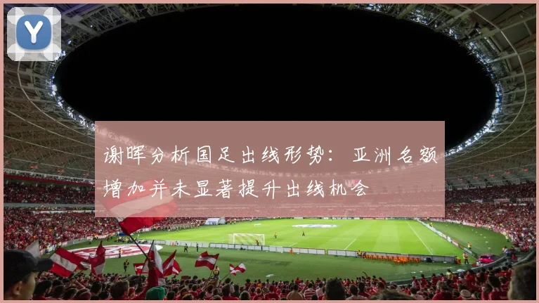 谢晖分析国足出线形势：亚洲名额增加并未显著提升出线机会