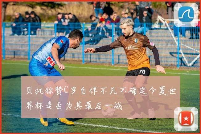 贝托称赞C罗自律不凡不确定今夏世界杯是否为其最后一战
