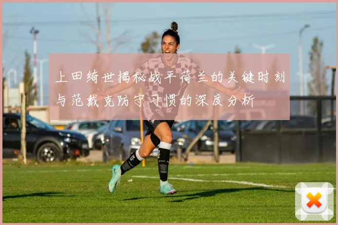上田绮世揭秘战平荷兰的关键时刻与范戴克防守习惯的深度分析