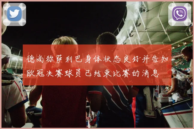德尚称萨利巴身体状态良好并告知欧冠决赛球员已结束比赛的消息