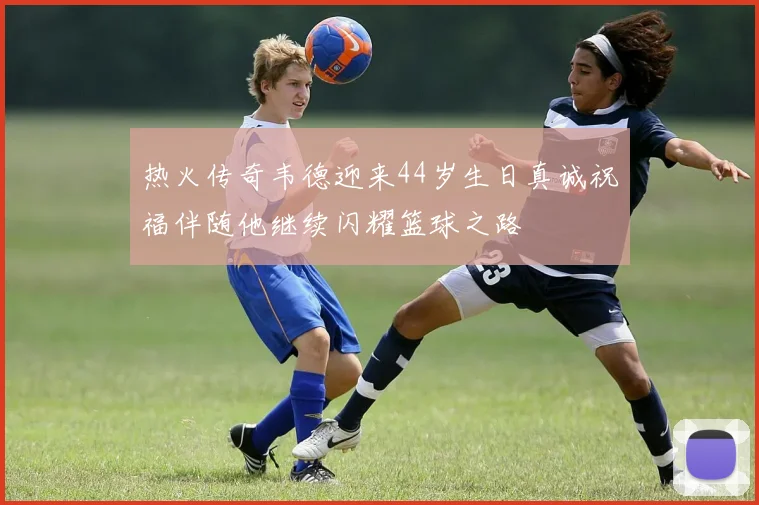 热火传奇韦德迎来44岁生日真诚祝福伴随他继续闪耀篮球之路