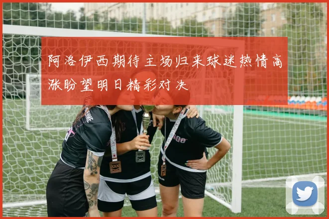 阿洛伊西期待主场归来球迷热情高涨盼望明日精彩对决
