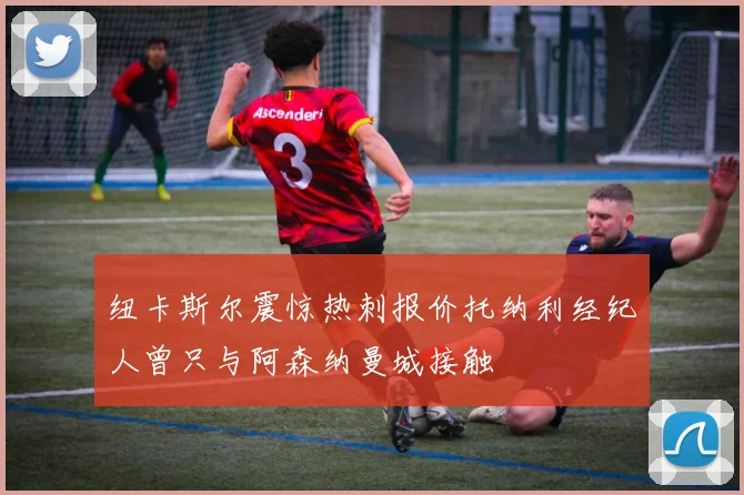 纽卡斯尔震惊热刺报价托纳利经纪人曾只与阿森纳曼城接触