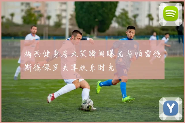 梅西健身房大笑瞬间曝光与帕雷德斯德保罗共享欢乐时光