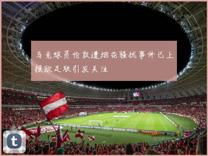马竞球员伦敦遭烟花骚扰事件已上报欧足联引发关注
