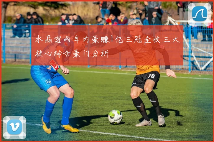 水晶宫两年内豪赚1亿三冠全收三大核心转会豪门分析