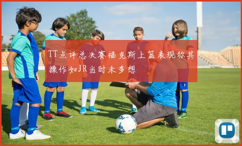 TT点评总决赛福克斯上篮表现称其操作如JR当时未多想