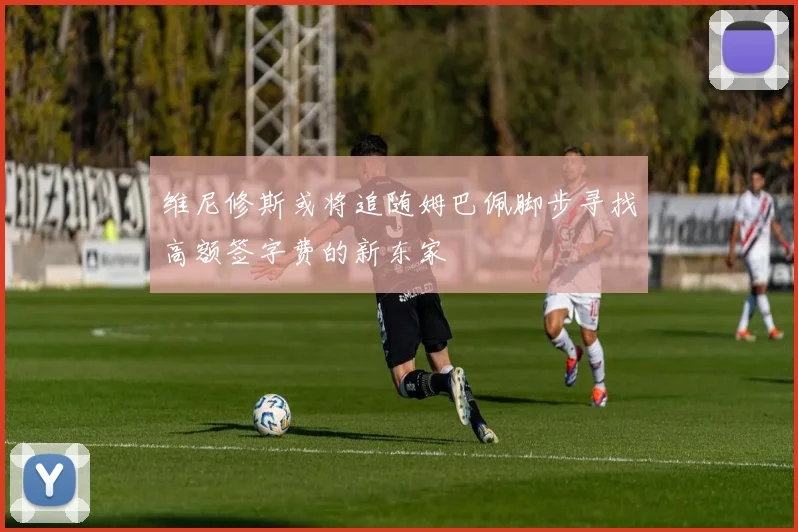 维尼修斯或将追随姆巴佩脚步寻找高额签字费的新东家