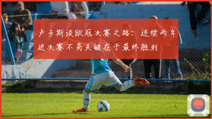 卢卡斯谈欧冠决赛之路：连续两年进决赛不易关键在于最终胜利