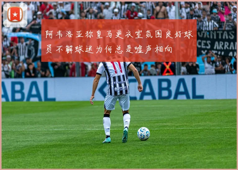 阿韦洛亚称皇马更衣室氛围良好球员不解球迷为何总是嘘声相向